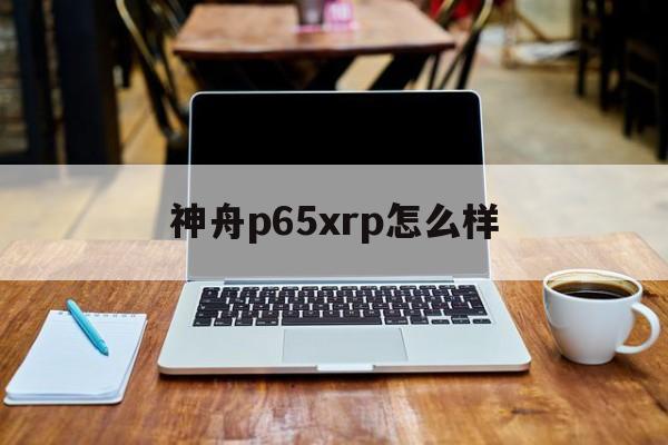 神舟p65xrp怎么样(神舟p65xrp为什么便宜) 神舟p65xrp怎么样(神舟p65xrp为什么便宜)